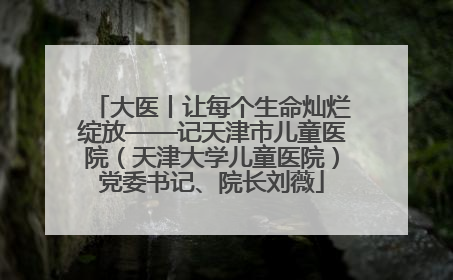 大医丨让每个生命灿烂绽放——记天津市儿童医院（天津大学儿童医院）党委书记、院长刘薇